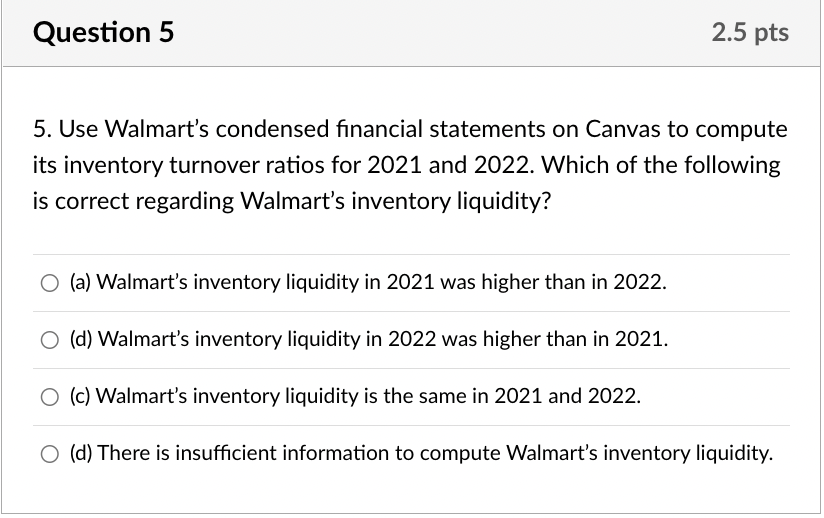 Question 5
2.5 pts
5. Use Walmart's condensed financial statements on Canvas to compute
its inventory turnover ratios for 2021 and 2022. Which of the following
is correct regarding Walmart's inventory liquidity?
O (a) Walmart's inventory liquidity in 2021 was higher than in 2022.
O (d) Walmart's inventory liquidity in 2022 was higher than in 2021.
O (c) Walmart's inventory liquidity is the same in 2021 and 2022.
O (d) There is insufficient information to compute Walmart's inventory liquidity.