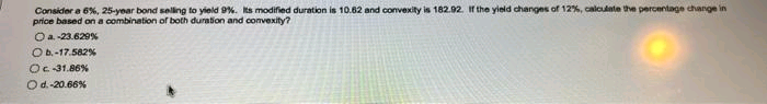 Consider a 6%, 25-year bond selling to yield 9%. Its modified duration is 10.62 and convexity is 182.92. If the yield changes of 12%, calculate the percentage change in
price based on a combination of both duration and convexity?
O a.-23.629%
O b.-17.582%
Oc-31.86%
Od.-20.66%