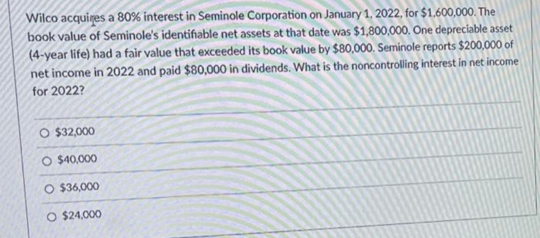 Wilco acquires a 80% interest in Seminole Corporation on January 1, 2022, for $1,600,000. The
book value of Seminole's identifiable net assets at that date was $1,800,000. One depreciable asset
(4-year life) had a fair value that exceeded its book value by $80,000. Seminole reports $200,000 of
net income in 2022 and paid $80,000 in dividends. What is the noncontrolling interest in net income
for 2022?
O $32,000
O $40,000
O $36,000
O $24,000