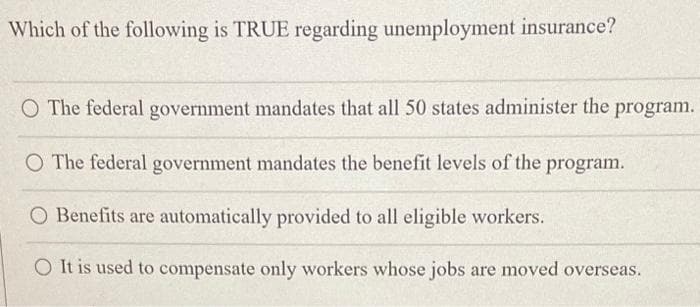 Which of the following is TRUE regarding unemployment insurance?
O The federal government mandates that all 50 states administer the program.
O The federal government mandates the benefit levels of the program.
O Benefits are automatically provided to all eligible workers.
O It is used to compensate only workers whose jobs are moved overseas.