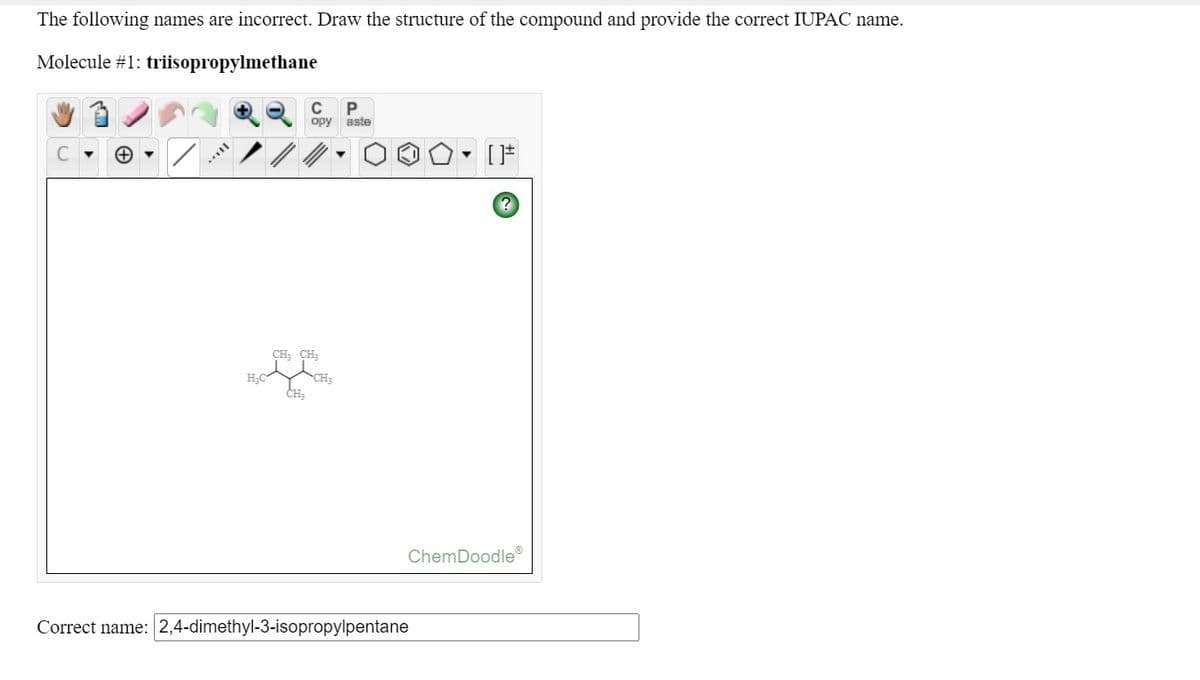 The following names are incorrect. Draw the structure of the compound and provide the correct IUPAC name.
Molecule #1: triisopropylmethane
C
P
opy
aste
CH; CH;
H;C
CH3
CH;
ChemDoodle
Correct name: 2,4-dimethyl-3-isopropylpentane
