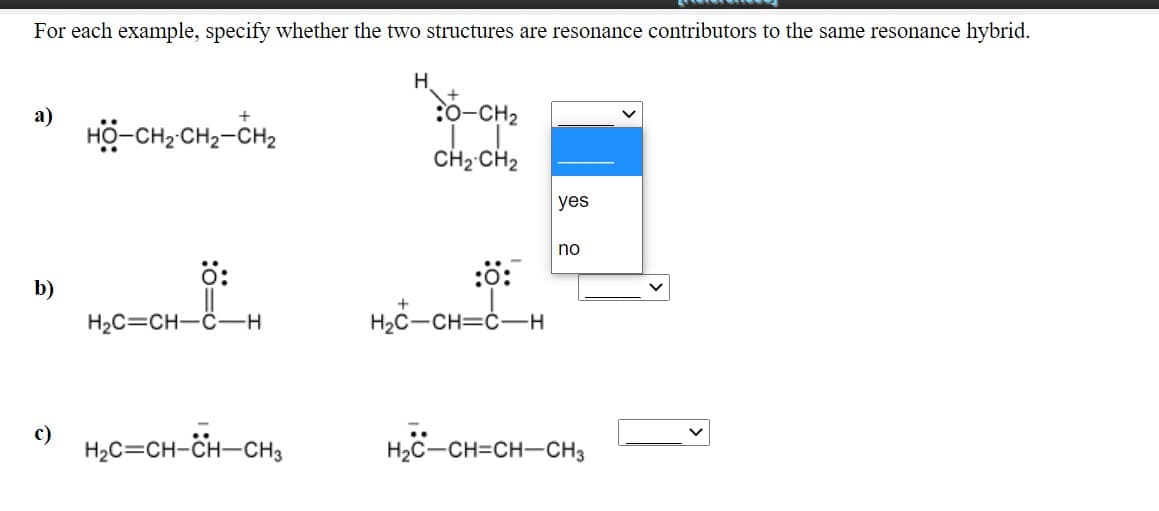 For each example, specify whether the two structures are resonance contributors to the same resonance hybrid.
H.
:0-CH2
а)
HO-CH2 CH2-CH2
CH2 CH2
yes
no
ö:
:ö:
b)
H2C=CH-C-H
H2C-CH=ċ-H
c)
H2C=CH-CH-CH3
H2C-CH=CH-CH3
