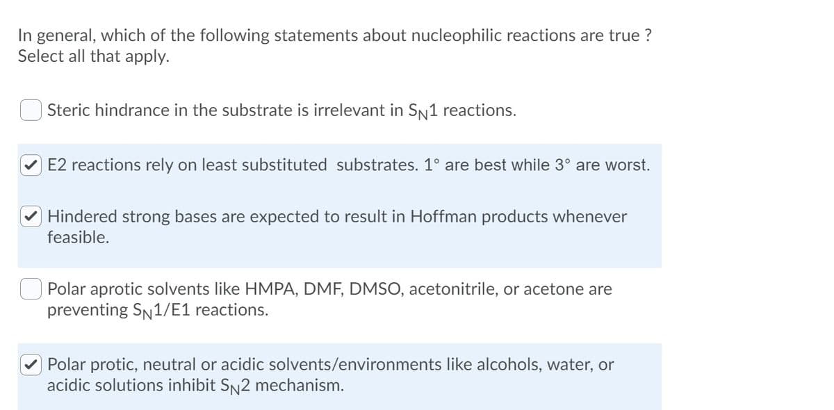 In general, which of the following statements about nucleophilic reactions are true ?
Select all that apply.
Steric hindrance in the substrate is irrelevant in SN1 reactions.
E2 reactions rely on least substituted substrates. 1° are best while 3° are worst.
Hindered strong bases are expected to result in Hoffman products whenever
feasible.
Polar aprotic solvents like HMPA, DMF, DMSO, acetonitrile, or acetone are
preventing SN1/E1 reactions.
Polar protic, neutral or acidic solvents/environments like alcohols, water, or
acidic solutions inhibit SN2 mechanism.

