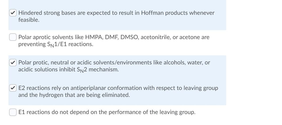 Hindered strong bases are expected to result in Hoffman products whenever
feasible.
Polar aprotic solvents like HMPA, DMF, DMSO, acetonitrile, or acetone are
preventing SN1/E1 reactions.
Polar protic, neutral or acidic solvents/environments like alcohols, water, or
acidic solutions inhibit SN2 mechanism.
E2 reactions rely on antiperiplanar conformation with respect to leaving group
and the hydrogen that are being eliminated.
E1 reactions do not depend on the performance of the leaving group.
