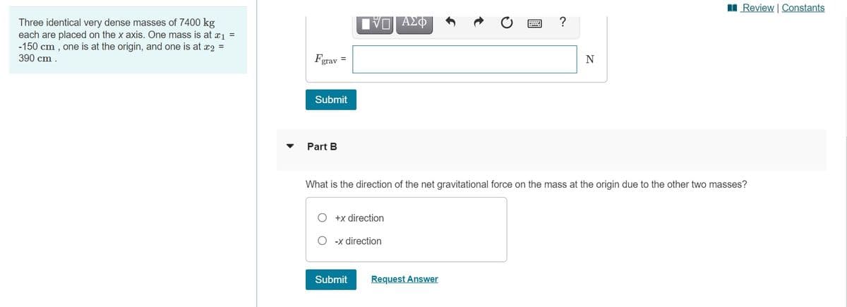 Review Constants
?
Three identical very dense masses of 7400 kg
each are placed on the x axis. One mass is at x1 =
-150 cm , one is at the origin, and one is at x2 =
390 cm
'grav
N
Submit
Part B
What is the direction of the net gravitational force on the mass at the origin due to the other two masses?
O +x direction
-x direction
Submit
Request Answer
