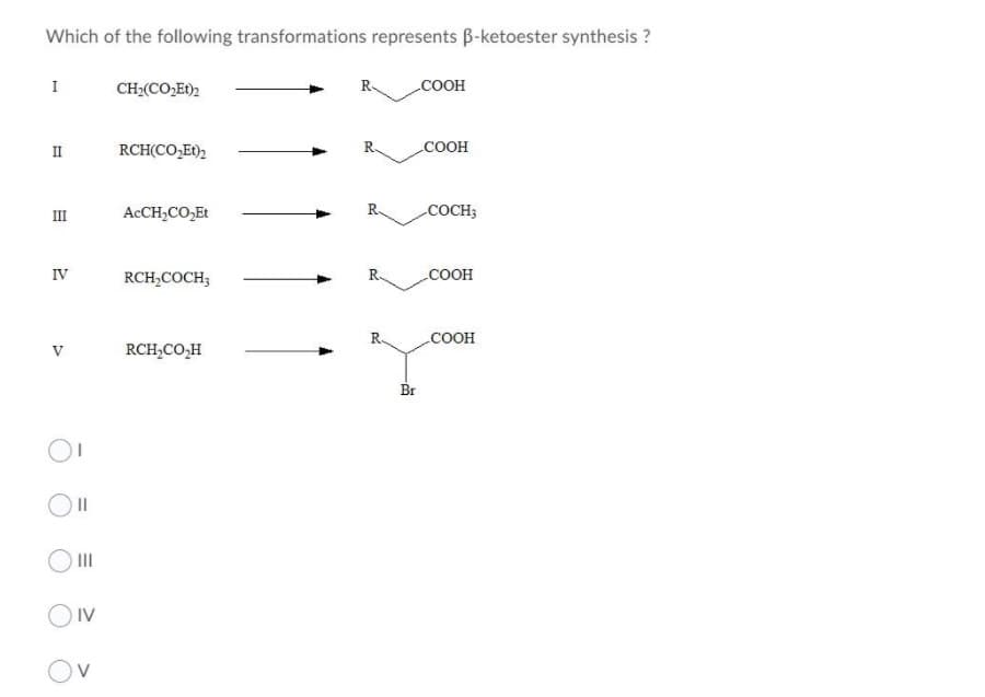 Which of the following transformations represents B-ketoester synthesis ?
I
CH;(CO,Et)2
R.
COOH
II
RCH(CO,Et)2
COOH
II
ACCH,CO,Et
COCH3
IV
RCH;COCH;
R.
COOH
R.
соон
V
RCH,CO,H
Br
II
OIV
O V

