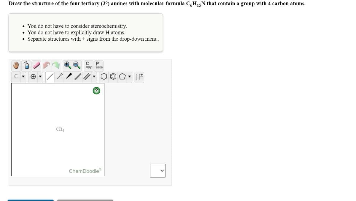 Draw the structure of the four tertiary (3°) amines with molecular formula C,H15N that contain a group with 4 carbon atoms.
• You do not have to consider stereochemistry.
• You do not have to explicitly draw H atoms.
Separate structures with + signs from the drop-down menu.
P
opy aste
[
CH4
ChemDoodle®
