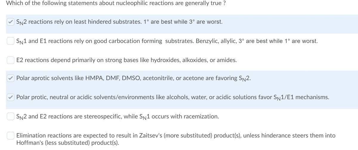 Which of the following statements about nucleophilic reactions are generally true ?
| SN2 reactions rely on least hindered substrates. 1° are best while 3° are worst.
| SN1 and E1 reactions rely on good carbocation forming substrates. Benzylic, allylic, 3° are best while 1° are worst.
E2 reactions depend primarily on strong bases like hydroxides, alkoxides, or amides.
Polar aprotic solvents like HMPA, DMF, DMSO, acetonitrile, or acetone are favoring SN2.
Polar protic, neutral or acidic solvents/environments like alcohols, water, or acidic solutions favor SN1/E1 mechanisms.
| SN2 and E2 reactions are stereospecific, while SN1 occurs with racemization.
Elimination reactions are expected to result in Zaitsev's (more substituted) product(s), unless hinderance steers them into
Hoffman's (less substituted) product(s).
