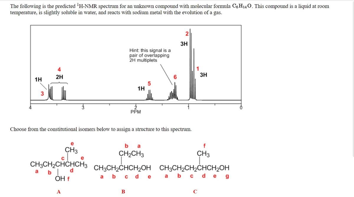 The following is the predicted 'H-NMR spectrum for an unknown compound with molecular formula C6 H140. This compound is a liquid at room
temperature, is slightly soluble in water, and reacts with sodium metal with the evolution of a gas.
3H
Hint: this signal is a
pair of overlapping
2H multiplets
1
3H
4
2H
1H
5
1H
3
PPM
Choose from the constitutional isomers below to assign a structure to this spectrum.
e
b
a
f
CH3
CH2CH3
CH3
CH3CH2CHCHCH3 CH,CH,CHCH,OH CH;CH2CH2CHCH2OH
a bld
OH f
CH3CH2CHCH2OH CH3CH2CH2ČHCH2OH
a b c
a b c de
de g
A
B
