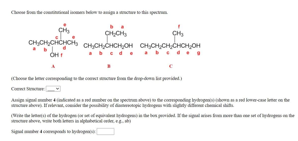 Choose from the constitutional isomers below to assign a structure to this spectrum.
b
a
f
CH3
CH2CH3
CH3
CH3CH2CHCHCH3
b| d
OH f
CH3CH2CHCH2OH
b c d e
CH3CH2CH2CHCH2OH
а b c d e g
a
a
A
B
C
(Choose the letter corresponding to the correct structure from the drop-down list provided.)
Correct Structure:
Assign signal number 4 (indicated as a red number on the spectrum above) to the corresponding hydrogen(s) (shown as a red lower-case letter on the
structure above). If relevant, consider the possibility of diastereotopic hydrogens with slightly different chemical shifts.
(Write the letter(s) of the hydrogen (or set of equivalent hydrogens) in the box provided. If the signal arises from more than one set of hydrogens on the
structure above, write both letters in alphabetical order, e.g., ab)
Signal number 4 corresponds to hydrogen(s):
