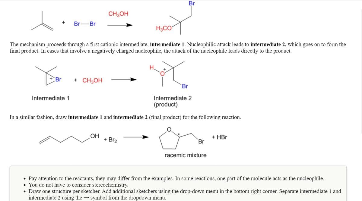Br
CH3OH
+
Br-Br
H3CO
The mechanism proceeds through a first cationic intermediate, intermediate 1. Nucleophilic attack leads to intermediate 2, which goes on to form the
final product. In cases that involve a negatively charged nucleophile, the attack of the nucleophile leads directly to the product.
+Br
+ CH3OH
Br
Intermediate 1
Intermediate 2
(product)
In a similar fashion, draw intermediate 1 and intermediate 2 (final product) for the following reaction.
OH
+ Br2
+ HBr
Br
racemic mixture
• Pay attention to the reactants, they may differ from the examples. In some reactions, one part of the molecule acts as the nucleophile.
• You do not have to consider stereochemistry.
• Draw one structure per sketcher. Add additional sketchers using the drop-down menu in the bottom right corner. Separate intermediate 1 and
intermediate 2 using the → symbol from the dropdown menu.
