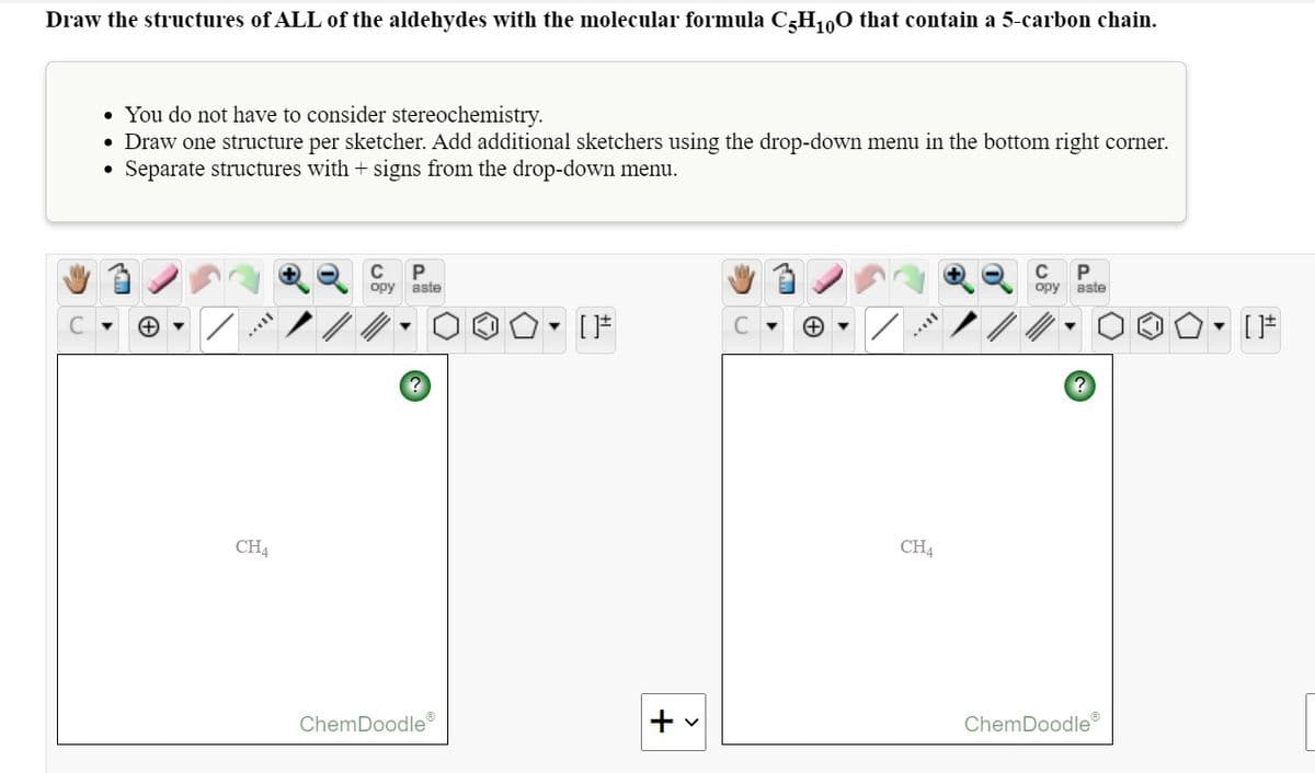 Draw the structures of ALL of the aldehydes with the molecular formula C-H100 that contain a 5-carbon chain.
• You do not have to consider stereochemistry.
• Draw one structure per sketcher. Add additional sketchers using the drop-down menu in the bottom right corner.
• Separate structures with + signs from the drop-down menu.
C
P
C
P
opy
aste
opy aste
CH4
CH4
ChemDoodle
+
ChemDoodle
