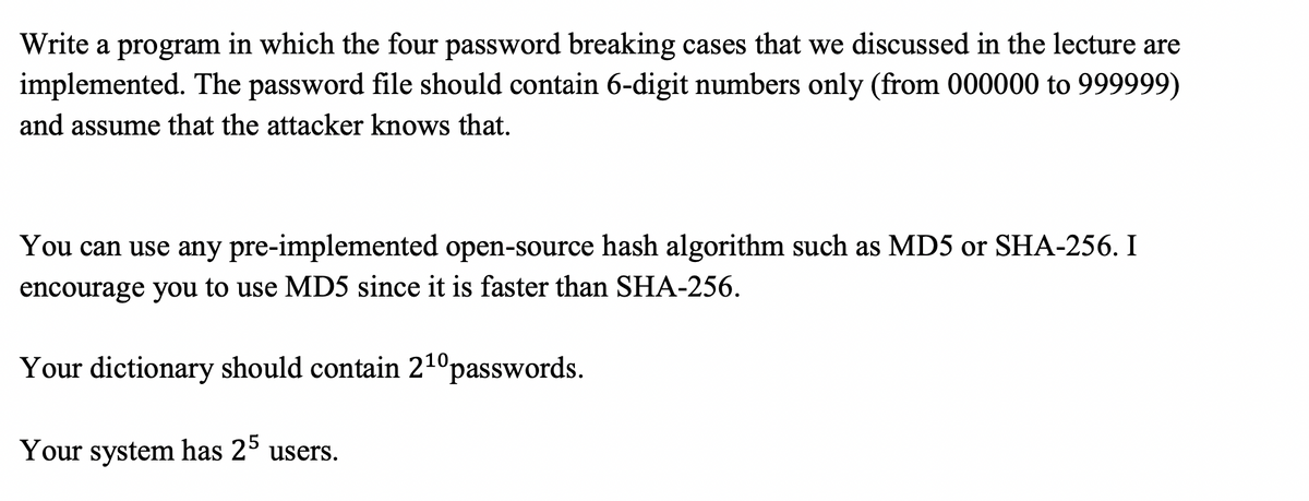 Write a program in which the four password breaking cases that we discussed in the lecture are
implemented. The password file should contain 6-digit numbers only (from 000000 to 999999)
and assume that the attacker knows that.
You can use any pre-implemented open-source hash algorithm such as MD5 or SHA-256. I
encourage you to use MD5 since it is faster than SHA-256.
Your dictionary should contain 21ºpasswords.
Your system has 2° users.
