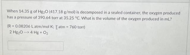 When 14.35 g of Hg20 (417.18 g/mol) is decomposed in a sealed container, the oxygen produced
has a pressure of 390.64 torr at 35.25 °C. What is the volume of the oxygen produced in mL?
(R=0.08206 Latm/mol K; I atm = 760 torr)
2 Hg₂O -> 4 Hg + O₂