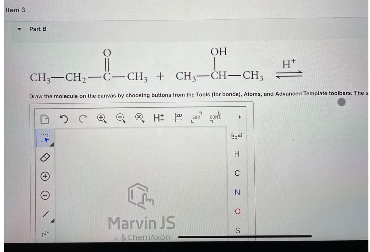 Item 3
▼
Part B
OH
CH3-CH₂-C-CH3 + CH3-CH-CH3
Draw the molecule on the canvas by choosing buttons from the Tools (for bonds), Atoms, and Advanced Template toolbars. The s
восе
NV
H: 120
[
Marvin JS
by ChemAxon
7
EXP.
L
CONT
7
H
C
N
O
S
Ht
=