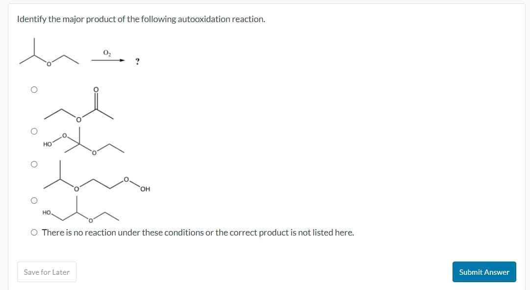 Identify the major product of the following autooxidation reaction.
O
O
O
HO
OH
O There is no reaction under these conditions or the correct product is not listed here.
Save for Later
Submit Answer