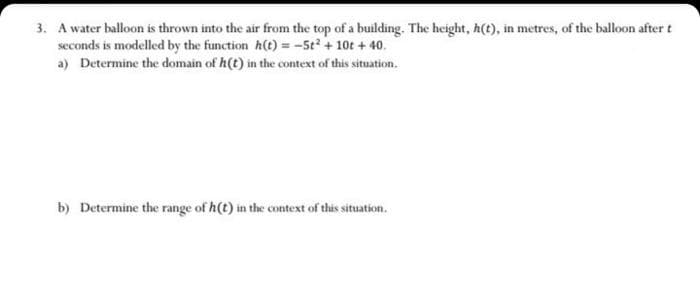 3. A water balloon is thrown into the air from the top of a building. The height, h(t), in metres, of the balloon after t
seconds is modelled by the function h(t) = -5t + 10t + 40.
a) Determine the domain of h(t) in the context of this situation.
b) Determine the range of h(t) in the context of this situation.
