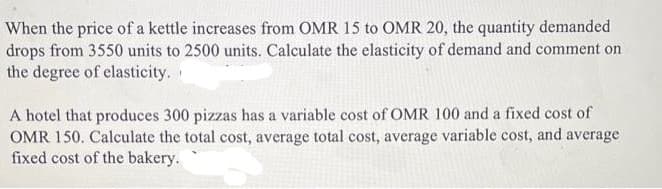 When the price of a kettle increases from OMR 15 to OMR 20, the quantity demanded
drops from 3550 units to 2500 units. Calculate the elasticity of demand and comment on
the degree of elasticity.
A hotel that produces 300 pizzas has a variable cost of OMR 100 and a fixed cost of
OMR 150. Calculate the total cost, average total cost, average variable cost, and average
fixed cost of the bakery.
