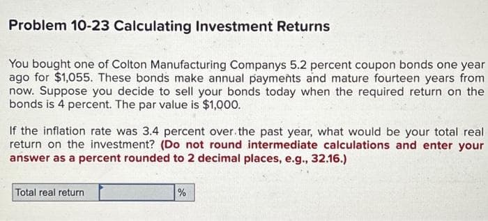 Problem 10-23 Calculating Investment Returns
You bought one of Colton Manufacturing Companys 5.2 percent coupon bonds one year
ago for $1,055. These bonds make annual payments and mature fourteen years from
now. Suppose you decide to sell your bonds today when the required return on the
bonds is 4 percent. The par value is $1,000.
If the inflation rate was 3.4 percent over the past year, what would be your total real
return on the investment? (Do not round intermediate calculations and enter your
answer as a percent rounded to 2 decimal places, e.g., 32.16.)
Total real return
%