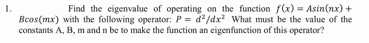 Find the eigenvalue of operating on the function f(x) = Asin(nx) +
Bcos(mx) with the following operator: P = d²/dx2 What must be the value of the
constants A, B, m and n be to make the function an eigenfunction of this operator?
1.
