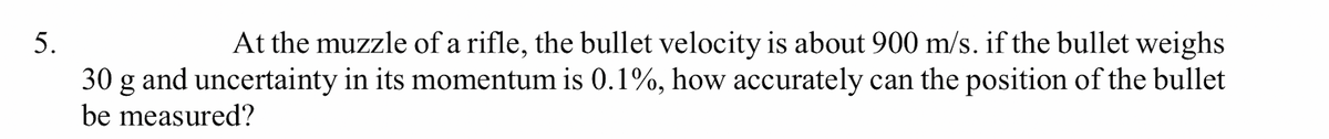 At the muzzle of a rifle, the bullet velocity is about 900 m/s. if the bullet weighs
30 g and uncertainty in its momentum is 0.1%, how accurately can the position of the bullet
be measured?
5.
