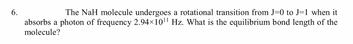 6.
The NaH molecule undergoes a rotational transition from J=0 to J=1 when it
absorbs a photon of frequency 2.94×10' Hz. What is the equilibrium bond length of the
molecule?
