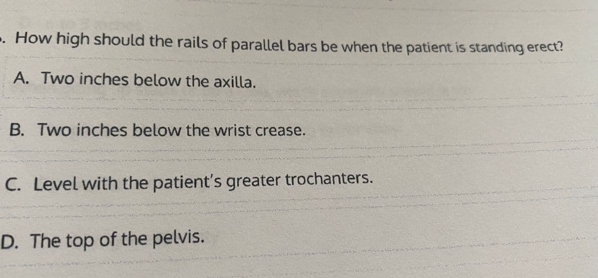 . How high should the rails of parallel bars be when the patient is standing erect?
A. Two inches below the axilla.
B. Two inches below the wrist crease.
C. Level with the patient's greater trochanters.
D. The top of the pelvis.
