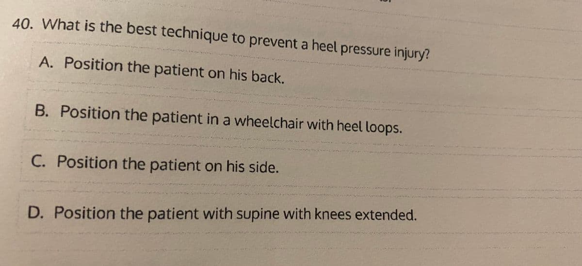 40. What is the best technique to prevent a heel pressure injury?
A. Position the patient on his back.
B. Position the patient in a wheelchair with heel loops.
C. Position the patient on his side.
D. Position the patient with supine with knees extended.
