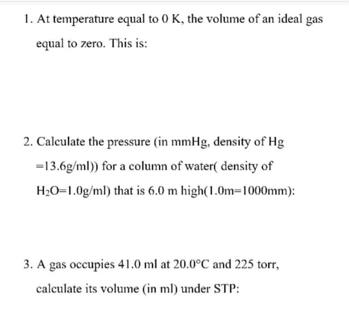 1. At temperature equal to 0 K, the volume of an ideal gas
equal to zero. This is:
2. Calculate the pressure (in mmHg, density of Hg
=13.6g/ml)) for a column of water( density of
H2O=1.0g/ml) that is 6.0 m high(1.0m=1000mm):
3. A gas occupies 41.0 ml at 20.0°C and 225 torr,
calculate its volume (in ml) under STP:
