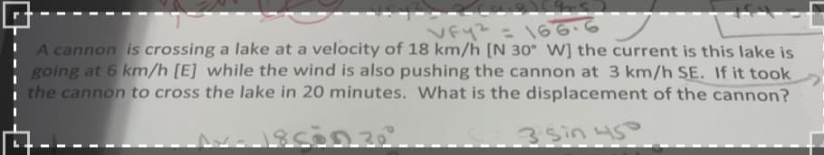 VFY² = 166.6
A cannon is crossing a lake at a velocity of 18 km/h [N 30° W] the current is this lake is
going at 6 km/h [E] while the wind is also pushing the cannon at 3 km/h SE. If it took
the cannon to cross the lake in 20 minutes. What is the displacement of the cannon?
1-18500 30
-3 sin 45