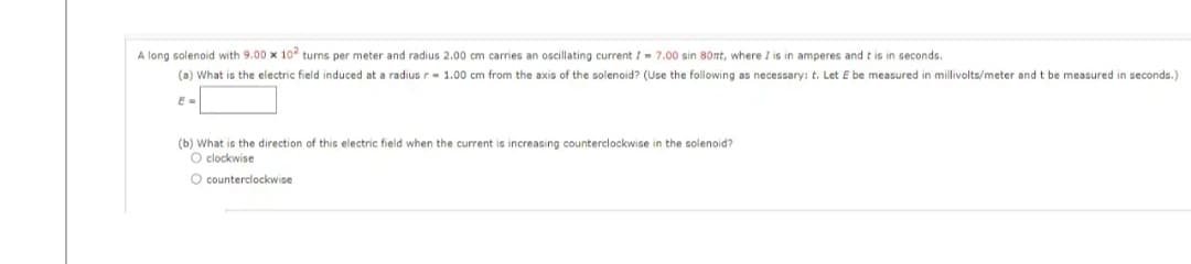A long solenoid with 9.00 x 102 turns per meter and radius 2.00 cm carries an oscillating current I= 7.00 sin 80mt, where I is in amperes and t is in seconds.
(a) What is the electric field induced at a radius r 1.00 cm from the axis of the solenoid? (Use the following as necessary: t. Let E be measured in millivolts/meter and t be measured in seconds.)
(b) What is the direction of this electric field when the current is increasing counterclockwise in the solenoid?
O clockwise
O counterclockwise