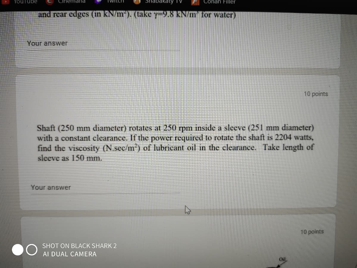 YouTube
mana
TWILCH
Cônan Filler
and rear edges (in kN/m). (take Y=9.8 kN/m" for water)
Your answer
10 points
Shaft (250 mm diameter) rotates at 250 rpm inside a sleeve (251 mm diameter)
with a constant clearance.
the power required to rotate the shaft is 2204 watts,
find the viscosity (N.sec/m²) of lubricant oil in the clearance. Take length of
sleeve as 150 mm.
Your answer
10 points
SHOT ON BLACK SHARK 2
AI DUAL CAMERA
Oil
