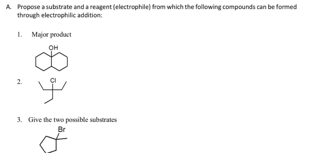 A. Propose a substrate and a reagent (electrophile) from which the following compounds can be formed
through electrophilic addition:
1.
Major product
OH
2.
3. Give the two possible substrates
Br
