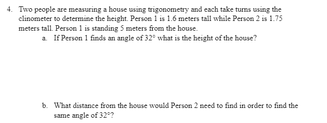4. Two people are measuring a house using trigonometry and each take turns using the
clinometer to determine the height. Person 1 is 1.6 meters tall while Person 2 is 1.75
meters tall. Person 1 is standing 5 meters from the house.
a. If Person 1 finds an angle of 32° what is the height of the house?
b. What distance from the house would Person 2 need to find in order to find the
same angle of 32°?
