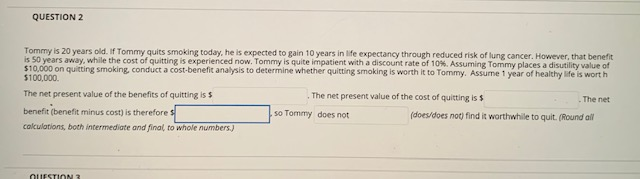 QUESTION 2
Tommy is 20 years old. If Tommy quits smoking today, he is expected to gain 10 years in life expectancy through reduced risk of lung cancer. However, that benefit
is 50 years away, while the cost of quitting is experienced now. Tommy is quite impatient with a discount rate of 10%. Assuming Tommy places a disutility value of
$10,000 on quitting smoking, conduct a cost-benefit analysis to determine whether quitting smoking is worth it to Tommy. Assume 1 year of healthy life is worth
$100,000.
The net present value of the benefits of quitting is $
benefit (benefit minus cost) is therefore s
calculations, both intermediate and final, to whole numbers.)
QUESTION 3
The net present value of the cost of quitting is $
.so Tommy does not
The net
(does/does not) find it worthwhile to quit. (Round all