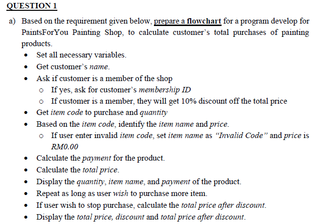 QUESTION 1
a) Based on the requirement given below, prepare a flowchart for a program develop for
PaintsForYou Painting Shop, to calculate customer's total purchases of painting
products.
Set all necessary variables.
• Get customer's name.
• Ask if customer is a member of the shop
o If yes, ask for customer's membership ID
o If customer is a member, they will get 10% discount off the total price
Get item code to purchase and quantity
• Based on the item code, identify the item name and price.
o If user enter invalid item code, set item name as "Invalid Code" and price is
RM0.00
Calculate the payment for the product.
• Calculate the total price.
• Display the quantity, item name, and payment of the product.
Repeat as long as user wish to purchase more item.
• If user wish to stop purchase, calculate the total price after discount.
• Display the total price, discount and total price after discount.
