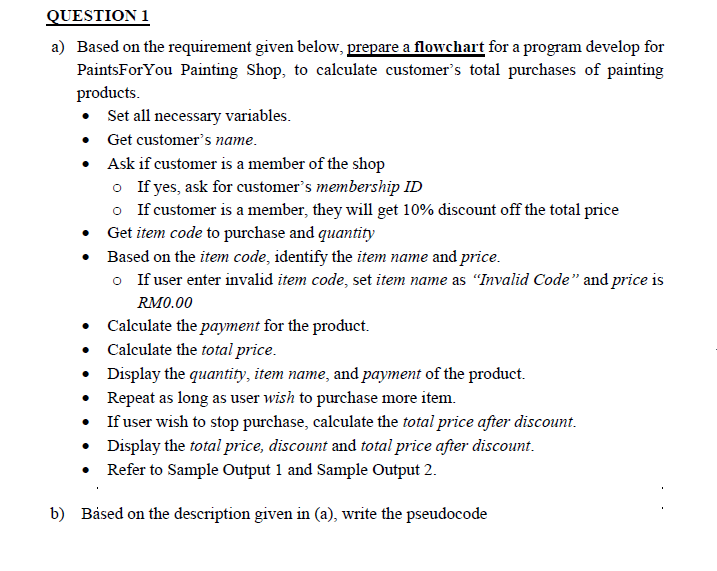 QUESTION 1
a) Based on the requirement given below, prepare a flowchart for a program develop for
PaintsForYou Painting Shop, to calculate customer's total purchases of painting
products.
Set all necessary variables.
• Get customer's name.
• Ask if customer is a member of the shop
o If yes, ask for customer's membership ID
o If customer is a member, they will get 10% discount off the total price
• Get item code to purchase and quantity
• Based on the item code, identify the item name and price.
o If user enter invalid item code, set item name as "Invalid Code" and price is
RM0.00
• Calculate the payment for the product.
• Calculate the total price.
• Display the quantity, item name, and payment of the product.
• Repeat as long as user wish to purchase more item.
• If user wish to stop purchase, calculate the total price after discount.
• Display the total price, discount and total price after discount.
• Refer to Sample Output 1 and Sample Output 2.
b) Båsed on the description given in (a), write the pseudocode
