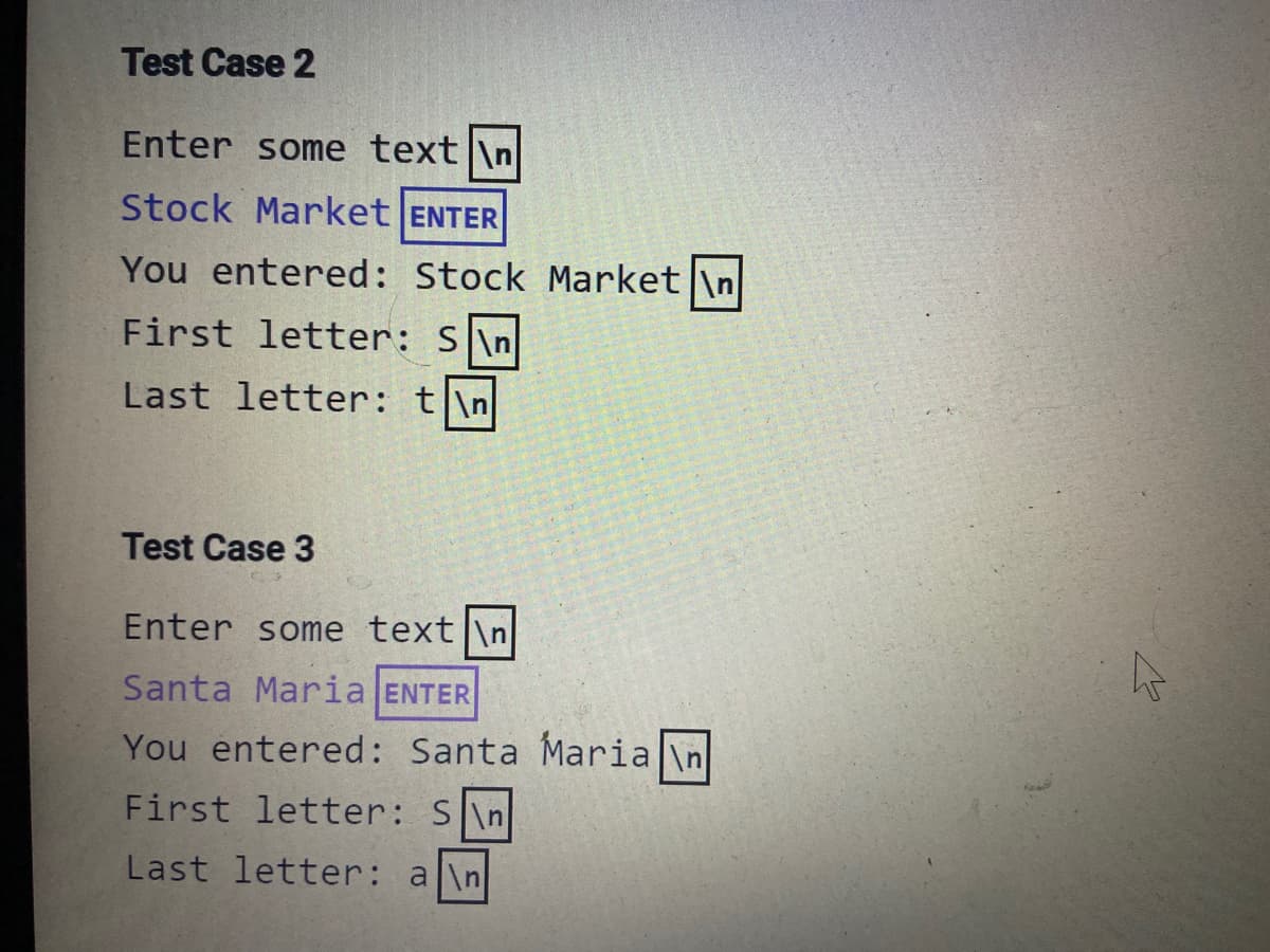 Test Case 2
Enter some text|\n
Stock Market ENTER
You entered: Stock Market \n
First letter: S\n
Last letter: t|\n
Test Case 3
Enter some text \n
Santa Maria ENTER
You entered: Santa Maria \n
First letter: S\n|
Last letter: a\n
