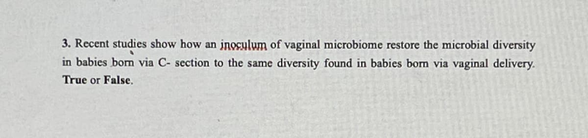 3. Recent studies show how an inocylum of vaginal microbiome restore the microbial diversity
in babies borm via C- section to the same diversity found in babies bom via vaginal delivery.
True or False.
