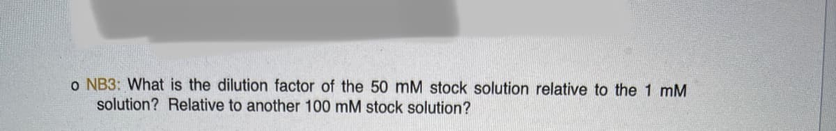 o NB3: What is the dilution factor of the 50 mM stock solution relative to the 1 mM
solution? Relative to another 100 mM stock solution?

