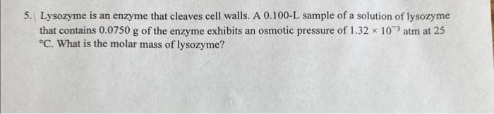 5. Lysozyme is an enzyme that cleaves cell walls. A 0.100-L sample of a solution of lysozyme
that contains 0.0750 g of the enzyme exhibits an osmotic pressure of 1.32 x 103 atm at 25
°C. What is the molar mass of lysozyme?