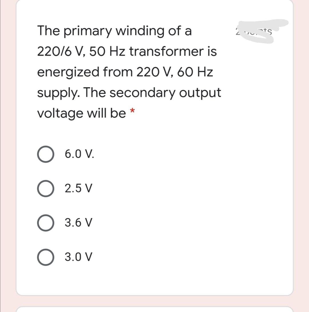 The primary winding of a
220/6 V, 50 Hz transformer is
energized from 220 V, 60 Hz
supply. The secondary output
voltage will be *
