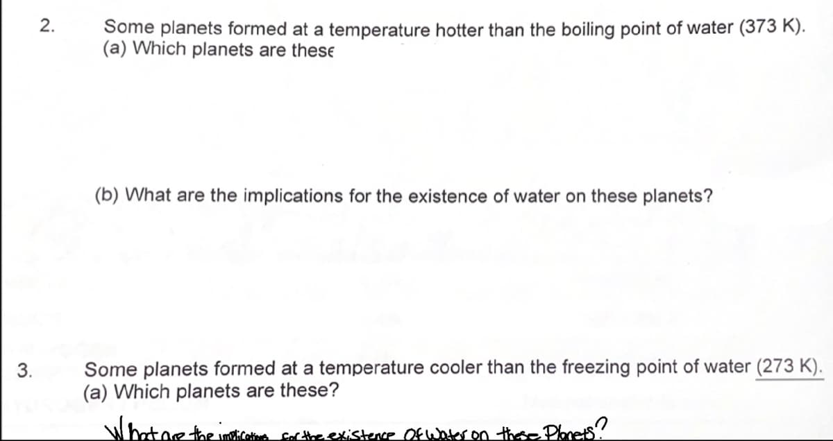 3.
2.
Some planets formed at a temperature hotter than the boiling point of water (373 K).
(a) Which planets are these
(b) What are the implications for the existence of water on these planets?
Some planets formed at a temperature cooler than the freezing point of water (273 K).
(a) Which planets are these?
What are the
cations for the existence of Water on these Planets?