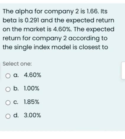 The alpha for company 2 is 1.66. Its
beta is 0.291 and the expected return
on the market is 4.60%. The expected
return for company 2 according to
the single index model is closest to
Select one:
O a. 4.60%
O b. 1.00%
O C. 1.85%
O d.
3.00%