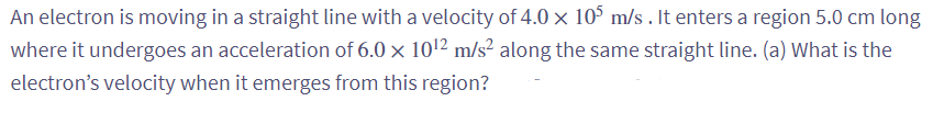 An electron is moving in a straight line with a velocity of 4.0 x 105 m/s. It enters a region 5.0 cm long
where it undergoes an acceleration of 6.0 x 10¹2 m/s² along the same straight line. (a) What is the
electron's velocity when it emerges from this region?