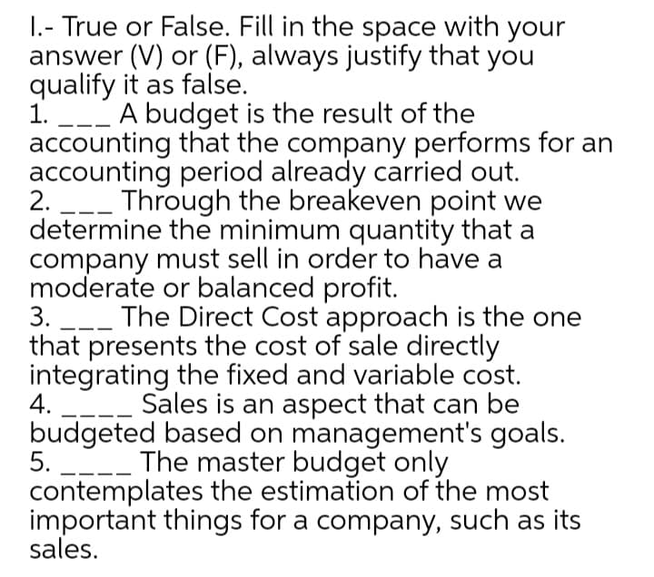 1.- True or False. Fill in the space with your
answer (V) or (F), always justify that you
qualify it as false.
1. _-_ A budget is the result of the
accounting that the company performs for an
accounting period already carried out.
2. -- Through the breakeven point we
determine the minimum quantity that a
company must sell in order to have a
moderate or balanced profit.
3. ___ The Direct Cost approach is the one
that presents the cost of sale directly
integrating the fixed and variable cost.
4.
Sales is an aspect that can be
budgeted based on management's goals.
5.
-_ The master budget only
contemplates the estimation of the most
important things for a company, such as its
sales.
