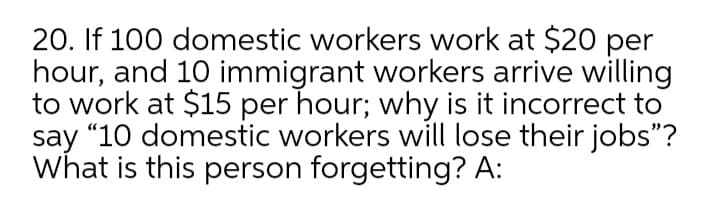 20. If 100 domestic workers work at $20 per
hour, and 10 immigrant workers arrive willing
to work at $15 per hour; why is it incorrect to
say “10 domestic workers will lose their jobs"?
What is this person forgetting? A:
