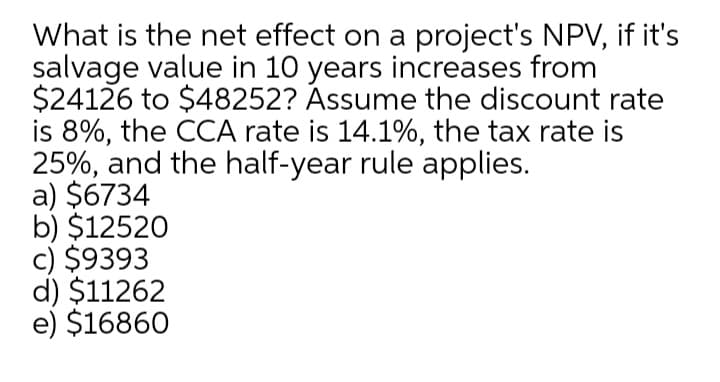 What is the net effect on a project's NPV, if it's
salvage value in 10 years increases from
$24126 to $48252? Assume the discount rate
is 8%, the CCA rate is 14.1%, the tax rate is
25%, and the half-year rule applies.
a) $6734
b) $12520
c) $9393
d) $11262
e) $16860
