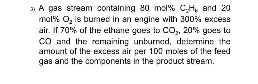 3) A gas stream containing 80 mol% C,Hs and 20
mol% O, is burned in an engine with 300% excess
air. If 70% of the ethane goes to CO2, 20% goes to
CO and the remaining unburned, determine the
amount of the excess air per 100 moles of the feed
gas and the components in the product stream.
