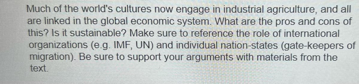 Much of the world's cultures now engage in industrial agriculture, and all
are linked in the global economic system. What are the pros and cons of
this? Is it sustainable? Make sure to reference the role of international
organizations (e.g. IMF, UN) and individual nation-states (gate-keepers of
migration). Be sure to support your arguments with materials from the
text.